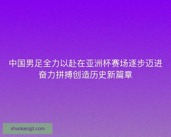 中国男足全力以赴在亚洲杯赛场逐步迈进奋力拼搏创造历史新篇章