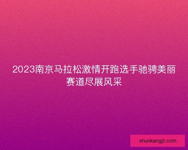 2023南京马拉松激情开跑选手驰骋美丽赛道尽展风采