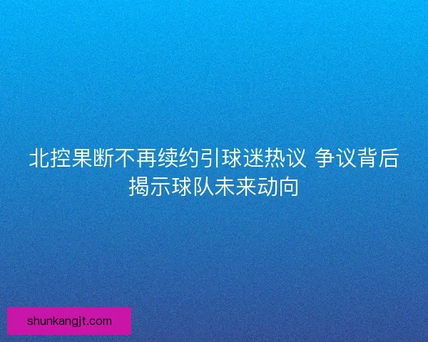 北控果断不再续约引球迷热议 争议背后揭示球队未来动向