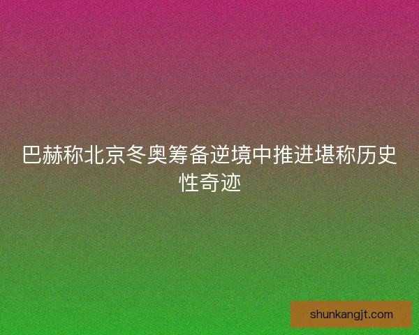 巴赫称北京冬奥筹备逆境中推进堪称历史性奇迹