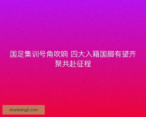 国足集训号角吹响 四大入籍国脚有望齐聚共赴征程