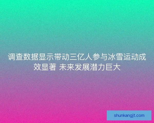 调查数据显示带动三亿人参与冰雪运动成效显著 未来发展潜力巨大