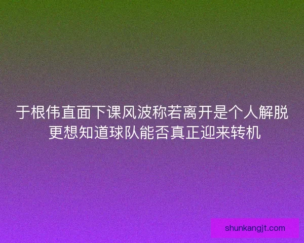 于根伟直面下课风波称若离开是个人解脱 更想知道球队能否真正迎来转机