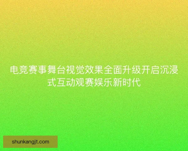 电竞赛事舞台视觉效果全面升级开启沉浸式互动观赛娱乐新时代