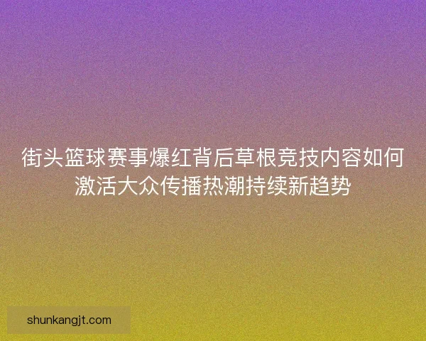 街头篮球赛事爆红背后草根竞技内容如何激活大众传播热潮持续新趋势