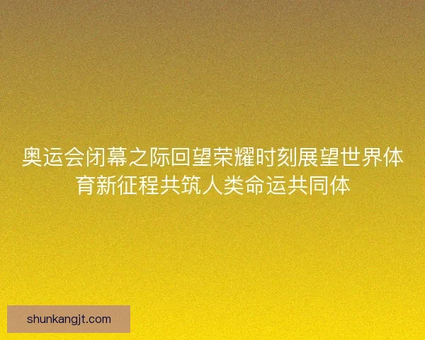 奥运会闭幕之际回望荣耀时刻展望世界体育新征程共筑人类命运共同体