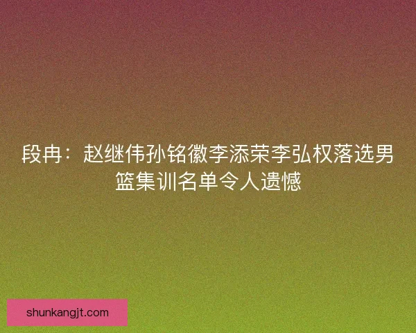 段冉：赵继伟孙铭徽李添荣李弘权落选男篮集训名单令人遗憾