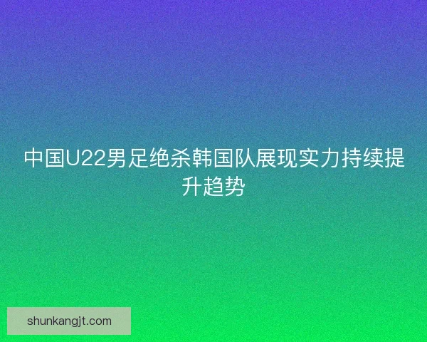 中国U22男足绝杀韩国队展现实力持续提升趋势