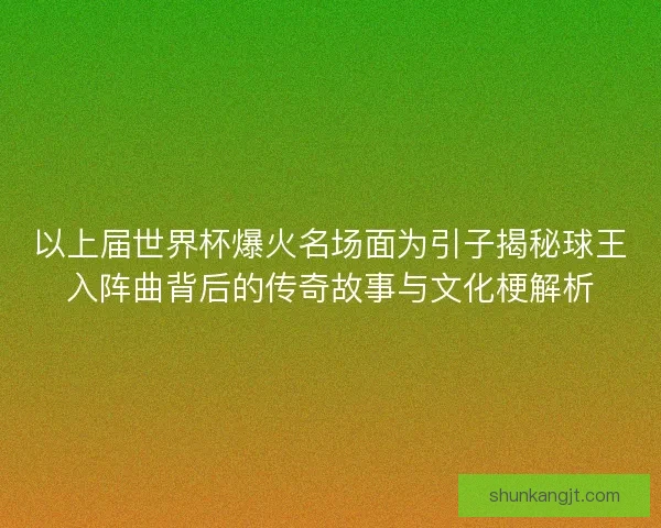 以上届世界杯爆火名场面为引子揭秘球王入阵曲背后的传奇故事与文化梗解析