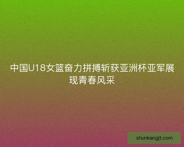 中国U18女篮奋力拼搏斩获亚洲杯亚军展现青春风采
