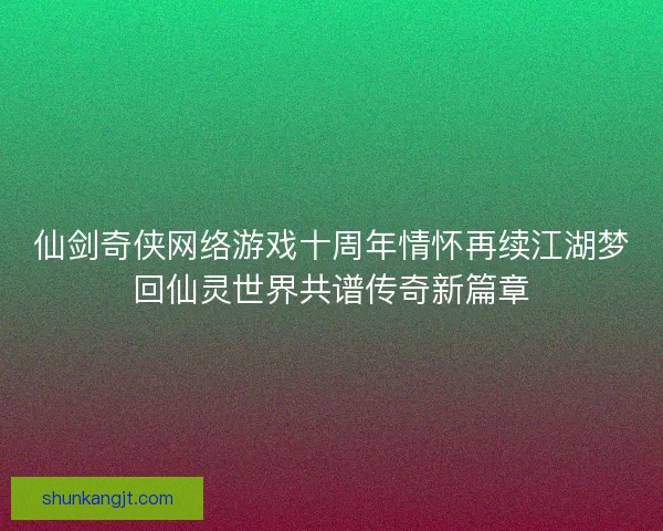 仙剑奇侠网络游戏十周年情怀再续江湖梦回仙灵世界共谱传奇新篇章