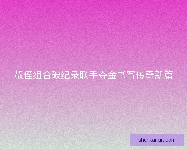 叔侄组合破纪录联手夺金书写传奇新篇