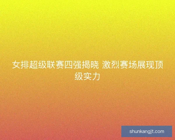女排超级联赛四强揭晓 激烈赛场展现顶级实力