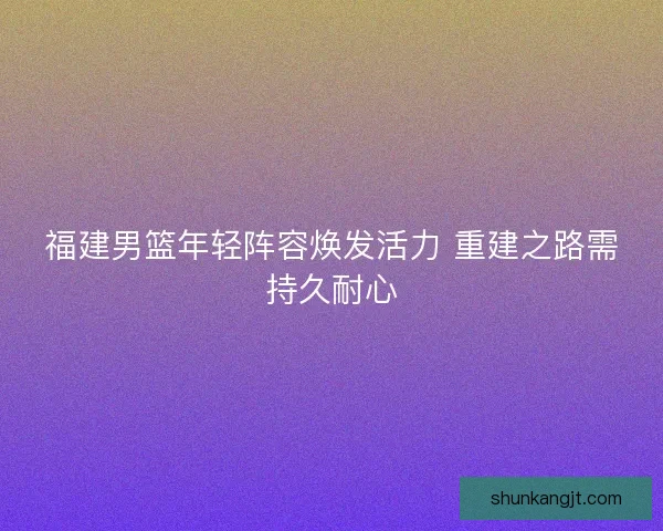 福建男篮年轻阵容焕发活力 重建之路需持久耐心
