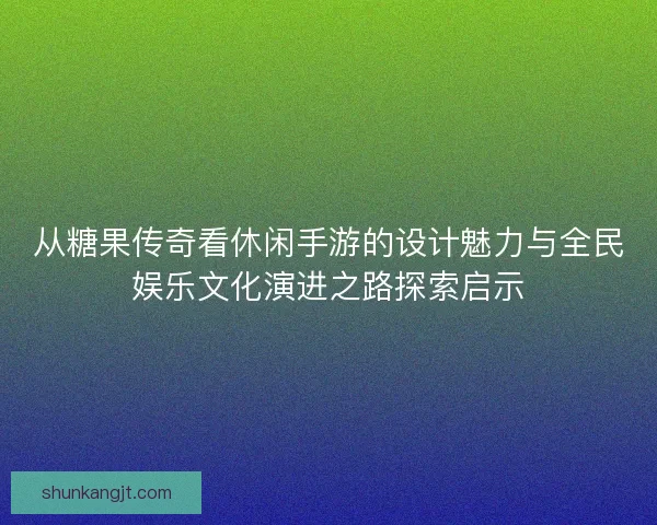 从糖果传奇看休闲手游的设计魅力与全民娱乐文化演进之路探索启示