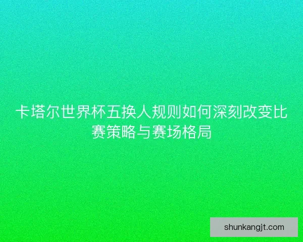 卡塔尔世界杯五换人规则如何深刻改变比赛策略与赛场格局