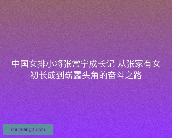 中国女排小将张常宁成长记 从张家有女初长成到崭露头角的奋斗之路