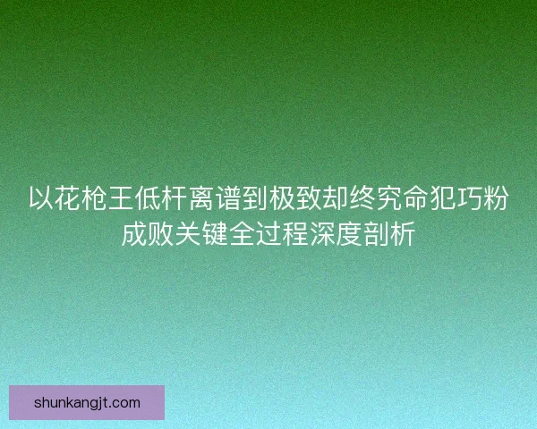 以花枪王低杆离谱到极致却终究命犯巧粉成败关键全过程深度剖析