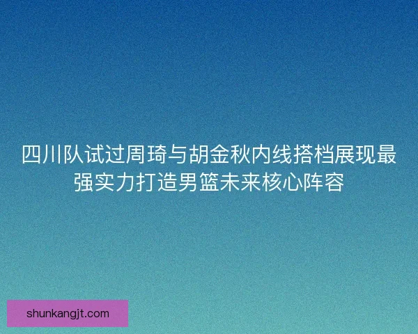 四川队试过周琦与胡金秋内线搭档展现最强实力打造男篮未来核心阵容