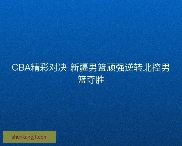 CBA精彩对决 新疆男篮顽强逆转北控男篮夺胜