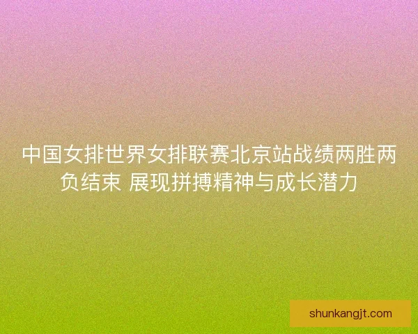 中国女排世界女排联赛北京站战绩两胜两负结束 展现拼搏精神与成长潜力