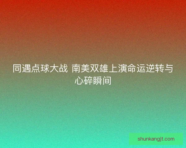 同遇点球大战 南美双雄上演命运逆转与心碎瞬间