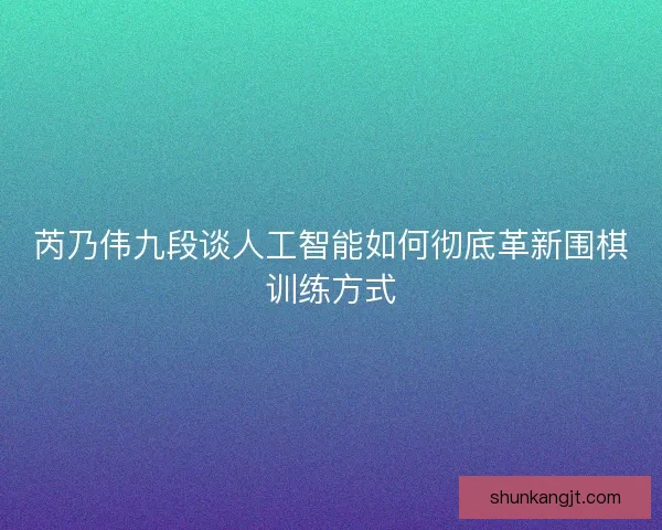 芮乃伟九段谈人工智能如何彻底革新围棋训练方式